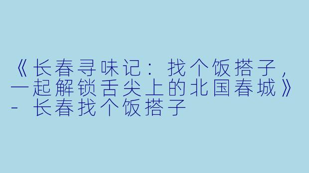 《长春寻味记：找个饭搭子，一起解锁舌尖上的北国春城》-长春找个饭搭子