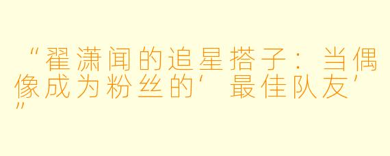 “翟潇闻的追星搭子：当偶像成为粉丝的‘最佳队友’”