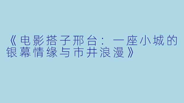 《电影搭子邢台：一座小城的银幕情缘与市井浪漫》