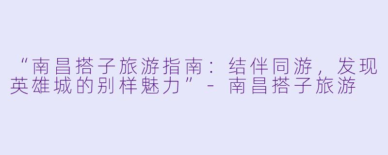 “南昌搭子旅游指南：结伴同游，发现英雄城的别样魅力”-南昌搭子旅游