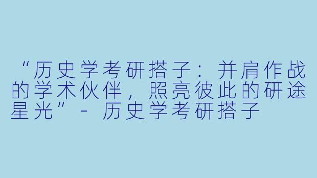 “历史学考研搭子：并肩作战的学术伙伴，照亮彼此的研途星光”-历史学考研搭子