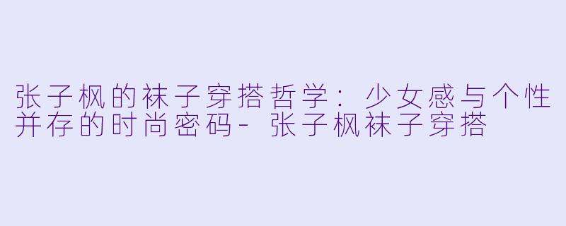 张子枫的袜子穿搭哲学：少女感与个性并存的时尚密码-张子枫袜子穿搭
