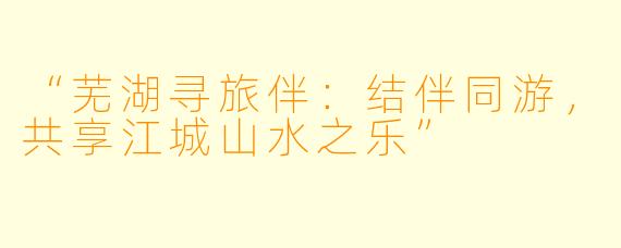 “芜湖寻旅伴：结伴同游，共享江城山水之乐”
