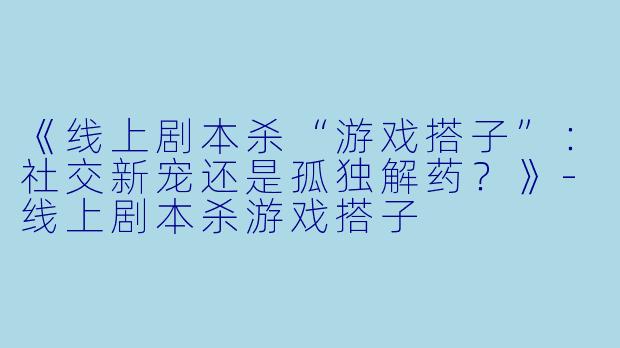 《线上剧本杀“游戏搭子”：社交新宠还是孤独解药？》-线上剧本杀游戏搭子