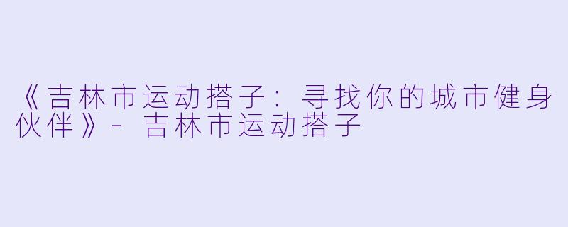 《吉林市运动搭子：寻找你的城市健身伙伴》-吉林市运动搭子