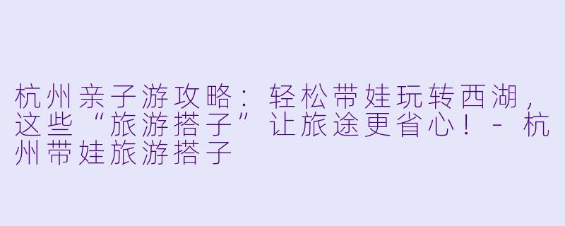 杭州亲子游攻略：轻松带娃玩转西湖，这些“旅游搭子”让旅途更省心！-杭州带娃旅游搭子