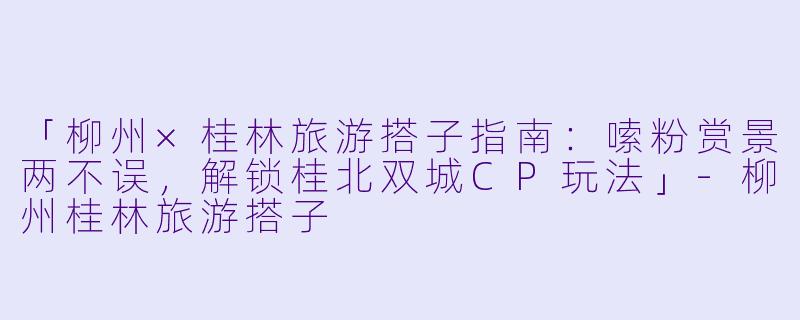 「柳州×桂林旅游搭子指南：嗦粉赏景两不误，解锁桂北双城CP玩法」-柳州桂林旅游搭子