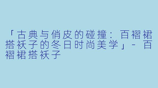 「古典与俏皮的碰撞：百褶裙搭袄子的冬日时尚美学」-百褶裙搭袄子