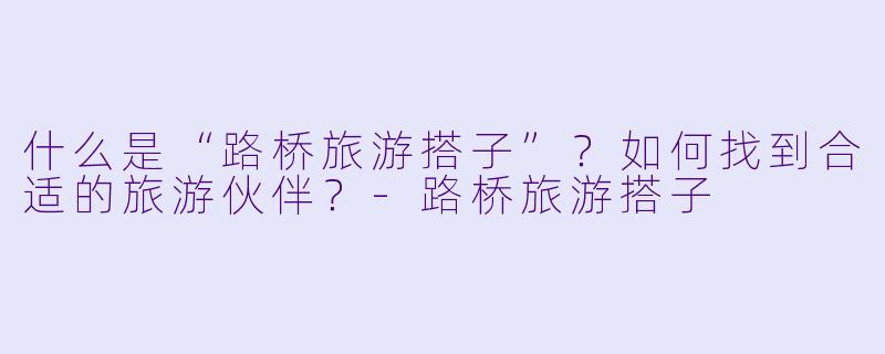 什么是“路桥旅游搭子”?如何找到合适的旅游伙伴?
