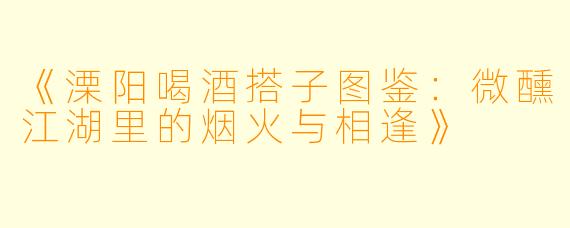 《溧阳喝酒搭子图鉴：微醺江湖里的烟火与相逢》