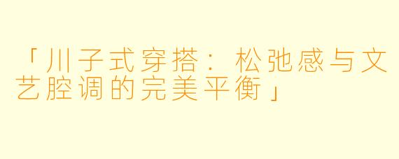 「川子式穿搭：松弛感与文艺腔调的完美平衡」