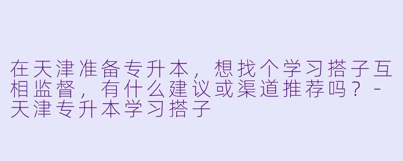 在天津准备专升本，想找个学习搭子互相监督，有什么建议或渠道推荐吗？-天津专升本学习搭子