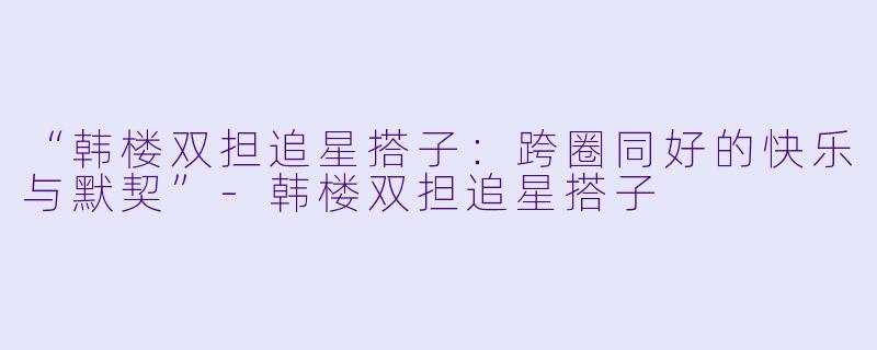“韩楼双担追星搭子：跨圈同好的快乐与默契”-韩楼双担追星搭子