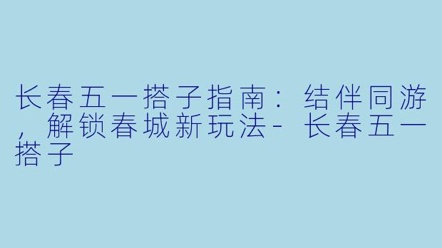 长春五一搭子指南：结伴同游，解锁春城新玩法-长春五一搭子