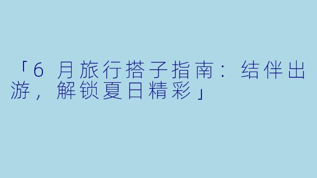 「6月旅行搭子指南：结伴出游，解锁夏日精彩」