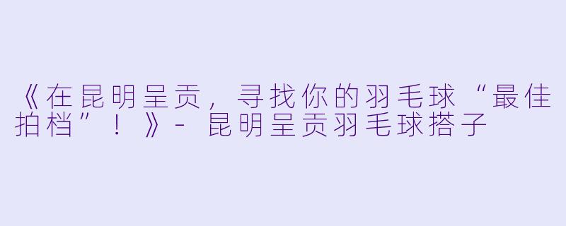 《在昆明呈贡，寻找你的羽毛球“最佳拍档”！》-昆明呈贡羽毛球搭子