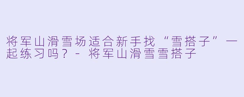 将军山滑雪场适合新手找“雪搭子”一起练习吗？-将军山滑雪雪搭子