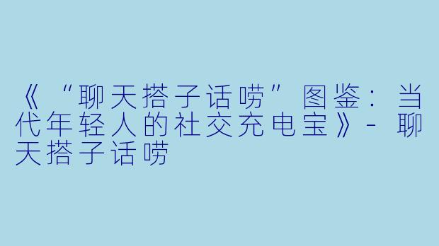 《“聊天搭子话唠”图鉴：当代年轻人的社交充电宝》-聊天搭子话唠