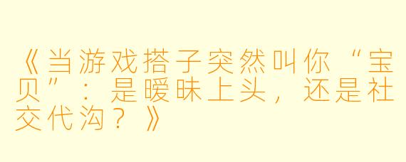 《当游戏搭子突然叫你“宝贝”：是暧昧上头，还是社交代沟？》