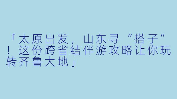 「太原出发，山东寻“搭子”！这份跨省结伴游攻略让你玩转齐鲁大地」