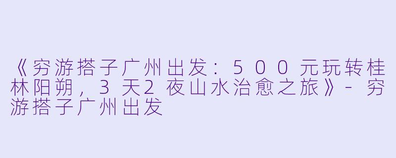 《穷游搭子广州出发：500元玩转桂林阳朔，3天2夜山水治愈之旅》-穷游搭子广州出发