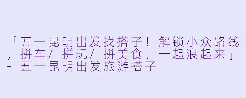 「五一昆明出发找搭子！解锁小众路线，拼车/拼玩/拼美食，一起浪起来」-五一昆明出发旅游搭子