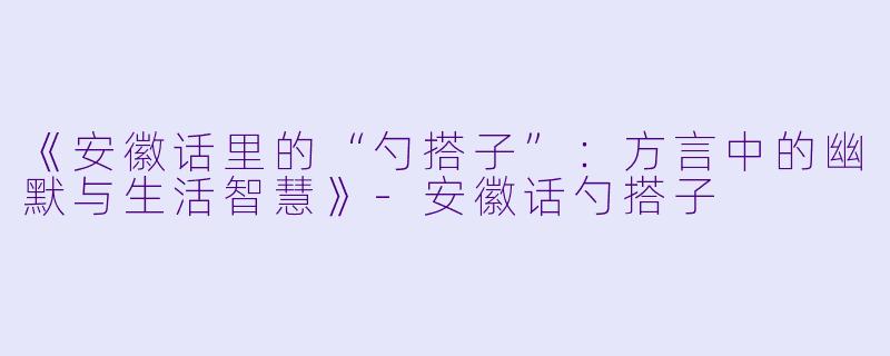 《安徽话里的“勺搭子”：方言中的幽默与生活智慧》-安徽话勺搭子