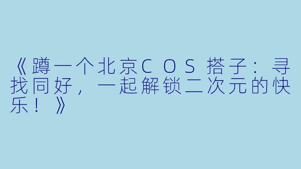 《蹲一个北京COS搭子：寻找同好，一起解锁二次元的快乐！》