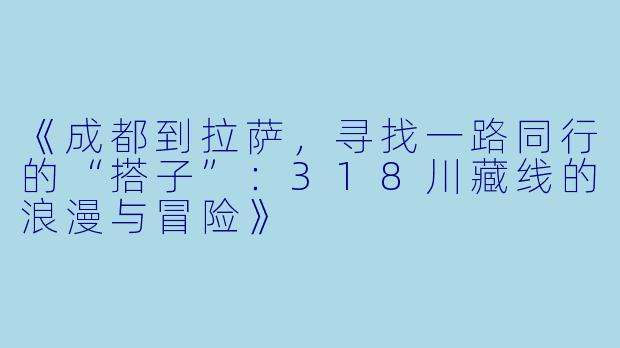 《成都到拉萨，寻找一路同行的“搭子”：318川藏线的浪漫与冒险》