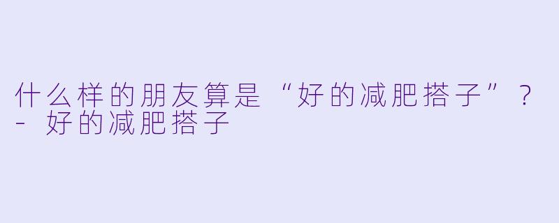 什么样的朋友算是“好的减肥搭子”？-好的减肥搭子