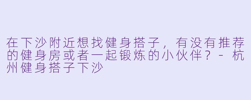在下沙附近想找健身搭子，有没有推荐的健身房或者一起锻炼的小伙伴？-杭州健身搭子下沙