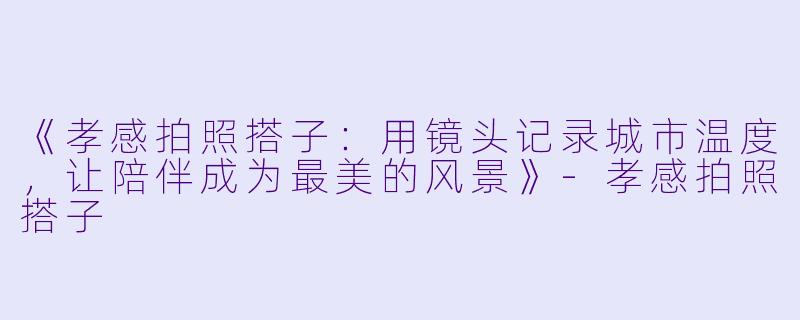《孝感拍照搭子：用镜头记录城市温度，让陪伴成为最美的风景》-孝感拍照搭子