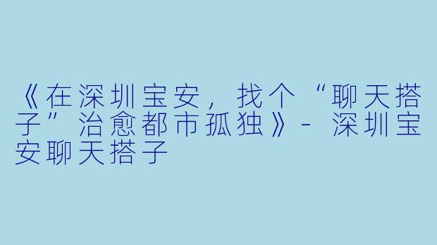 《在深圳宝安，找个“聊天搭子”治愈都市孤独》-深圳宝安聊天搭子