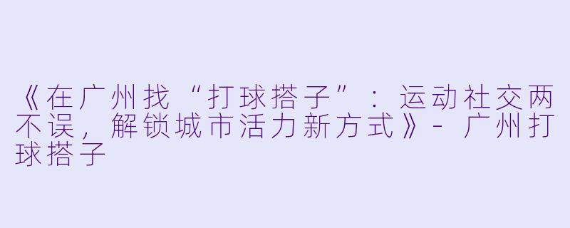 《在广州找“打球搭子”：运动社交两不误，解锁城市活力新方式》-广州打球搭子
