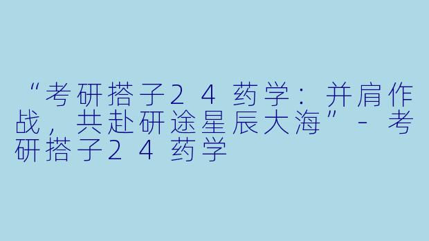 “考研搭子24药学：并肩作战，共赴研途星辰大海”-考研搭子24药学