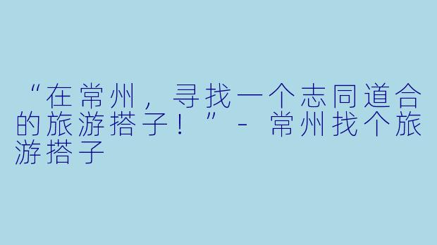 “在常州，寻找一个志同道合的旅游搭子！”-常州找个旅游搭子