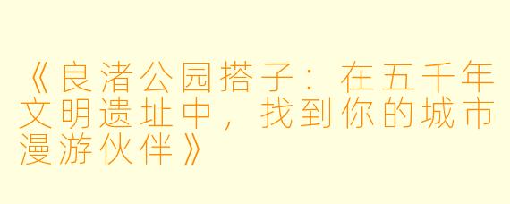 《良渚公园搭子：在五千年文明遗址中，找到你的城市漫游伙伴》