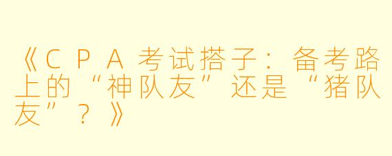 《CPA考试搭子：备考路上的“神队友”还是“猪队友”？》