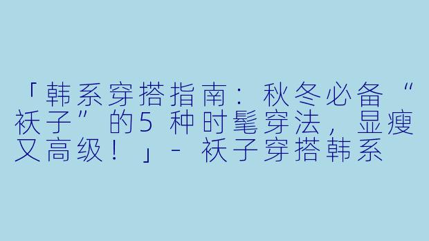 「韩系穿搭指南：秋冬必备“袄子”的5种时髦穿法，显瘦又高级！」-袄子穿搭韩系