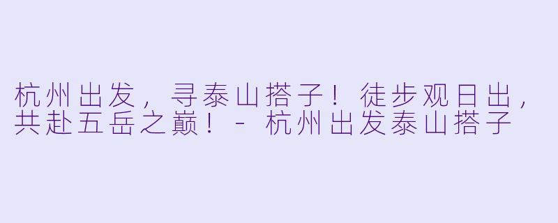 杭州出发，寻泰山搭子！徒步观日出，共赴五岳之巅！-杭州出发泰山搭子