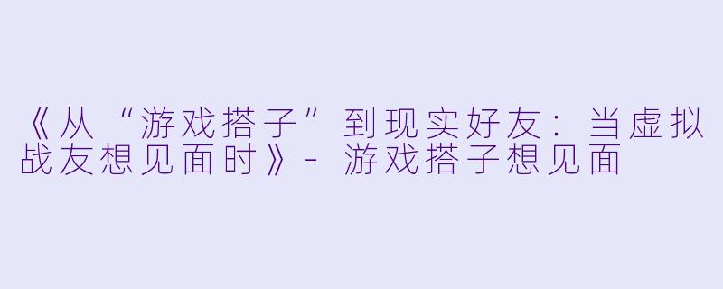 《从“游戏搭子”到现实好友：当虚拟战友想见面时》-游戏搭子想见面