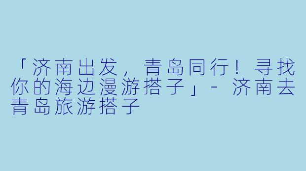 「济南出发，青岛同行！寻找你的海边漫游搭子」-济南去青岛旅游搭子