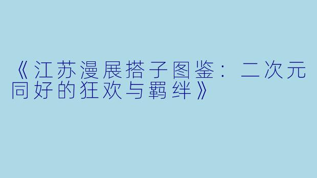 《江苏漫展搭子图鉴：二次元同好的狂欢与羁绊》