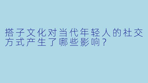 搭子文化对当代年轻人的社交方式产生了哪些影响？
