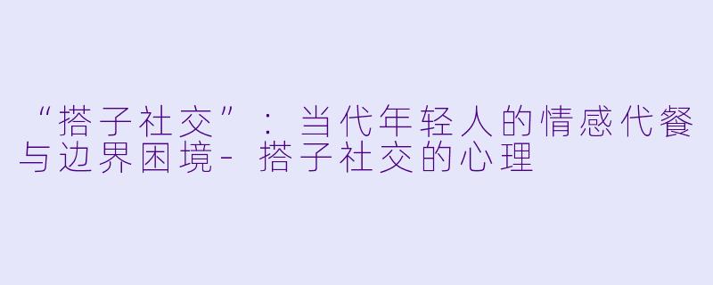 “搭子社交”：当代年轻人的情感代餐与边界困境-搭子社交的心理