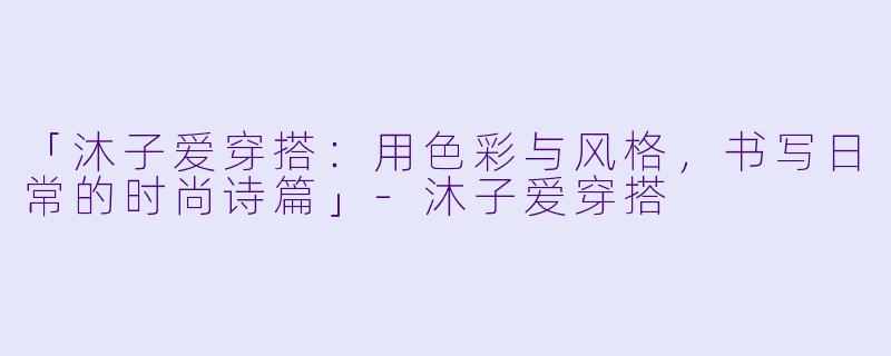 「沐子爱穿搭：用色彩与风格，书写日常的时尚诗篇」-沐子爱穿搭