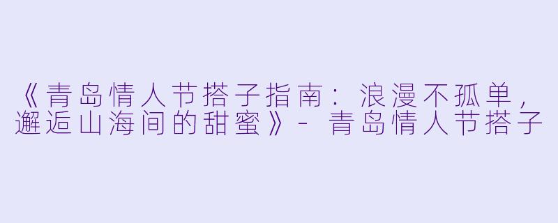 《青岛情人节搭子指南：浪漫不孤单，邂逅山海间的甜蜜》-青岛情人节搭子