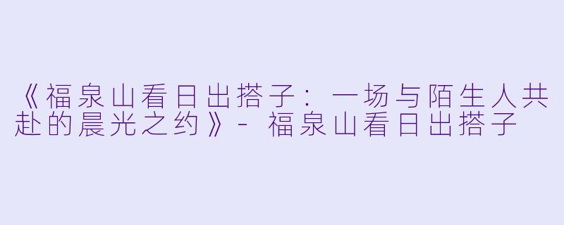 《福泉山看日出搭子：一场与陌生人共赴的晨光之约》-福泉山看日出搭子