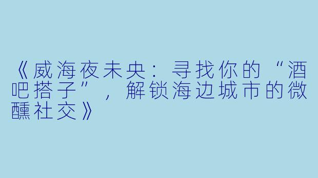 《威海夜未央：寻找你的“酒吧搭子”，解锁海边城市的微醺社交》