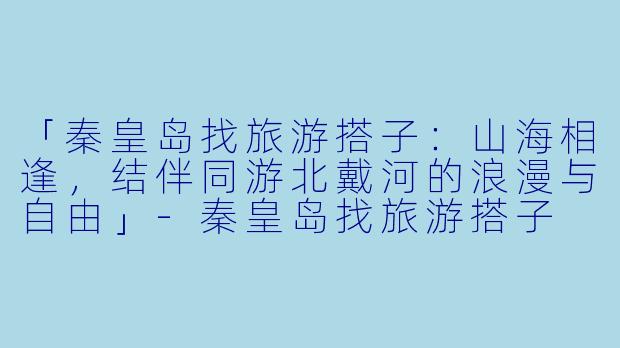 「秦皇岛找旅游搭子：山海相逢，结伴同游北戴河的浪漫与自由」-秦皇岛找旅游搭子